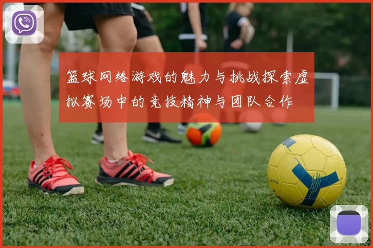 篮球网络游戏的魅力与挑战探索虚拟赛场中的竞技精神与团队合作