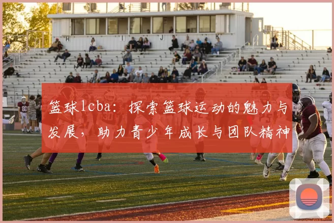 篮球lcba：探索篮球运动的魅力与发展，助力青少年成长与团队精神培养