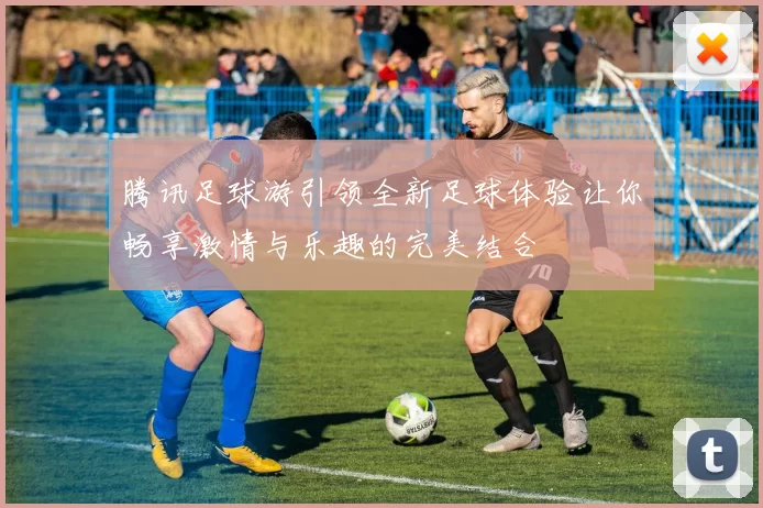 腾讯足球游引领全新足球体验让你畅享激情与乐趣的完美结合