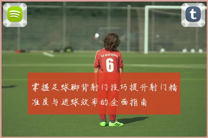 掌握足球脚背射门技巧提升射门精准度与进球效率的全面指南