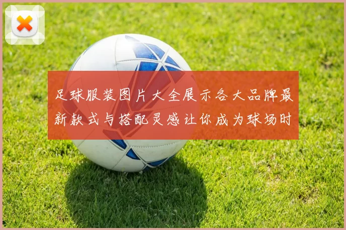 足球服装图片大全展示各大品牌最新款式与搭配灵感让你成为球场时尚先锋